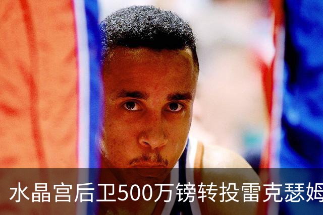 水晶宫后卫500万镑转投雷克瑟姆 季前赛名单确认缺席