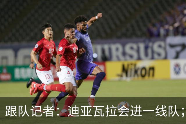 跟队记者：迪亚瓦拉会进一线队；希拉能在德比之后复出
