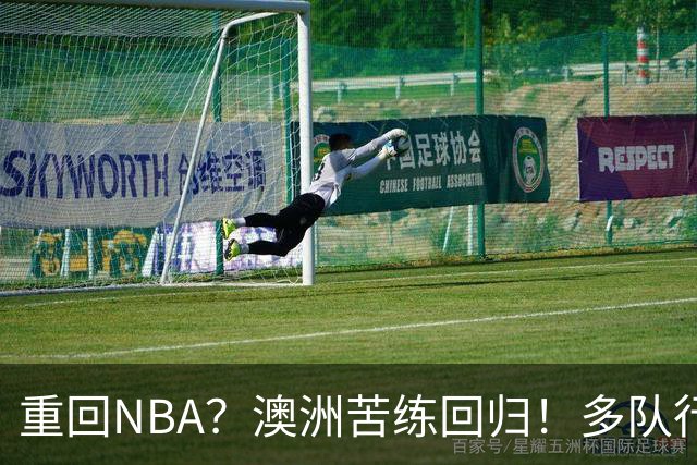 重回NBA？澳洲苦练回归！多队行动！状元该选哪里？